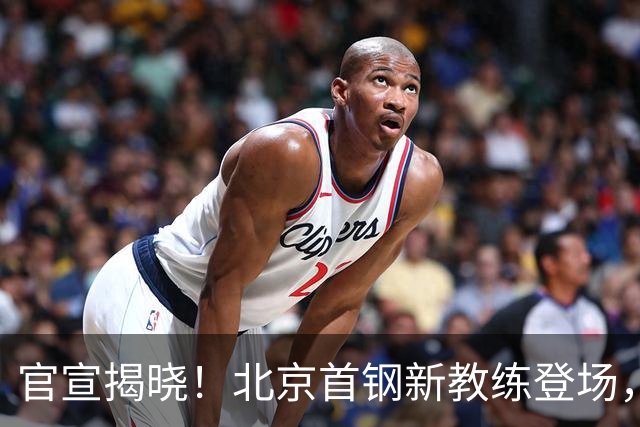 官宣揭晓！北京首钢新教练登场，前中国男篮主帅带队，冲击总冠军