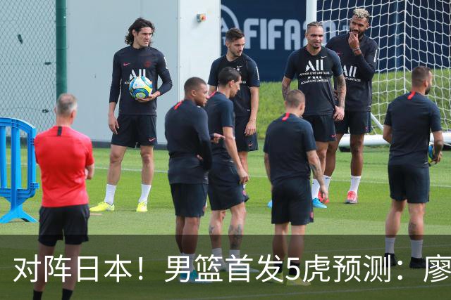 对阵日本！男篮首发5虎预测：廖三宁只能替补，赵继伟搭配杨瀚森
