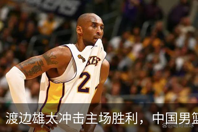 渡边雄太冲击主场胜利，中国男篮需警惕忍不住的对手